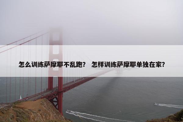 怎么训练萨摩耶不乱跑？ 怎样训练萨摩耶单独在家？