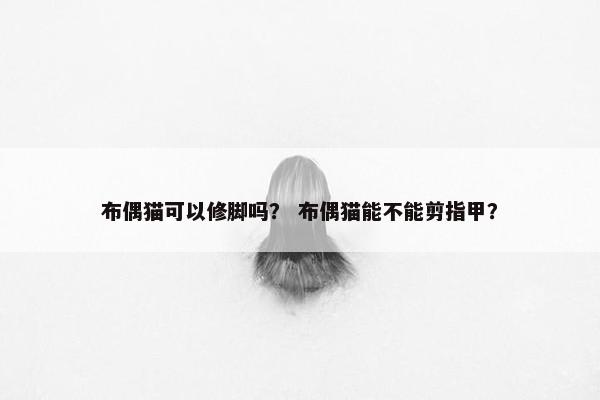 布偶猫可以修脚吗？ 布偶猫能不能剪指甲？