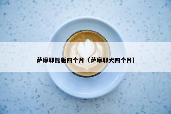 萨摩耶熊版四个月（萨摩耶犬四个月）