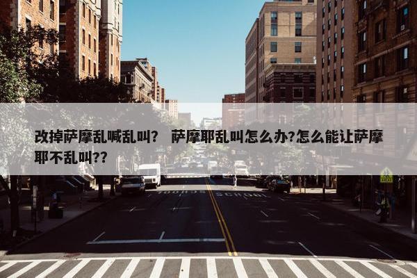 改掉萨摩乱喊乱叫？ 萨摩耶乱叫怎么办?怎么能让萨摩耶不乱叫?？