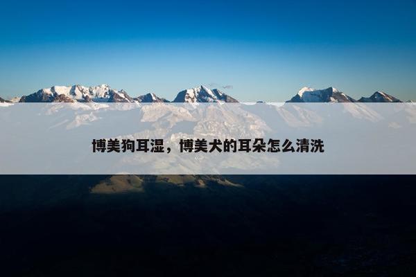 博美狗耳湿，博美犬的耳朵怎么清洗