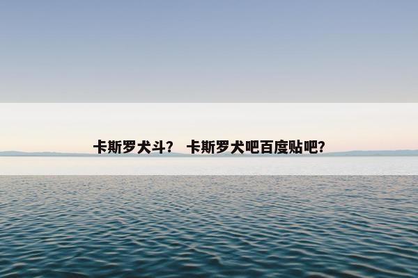 卡斯罗犬斗？ 卡斯罗犬吧百度贴吧？
