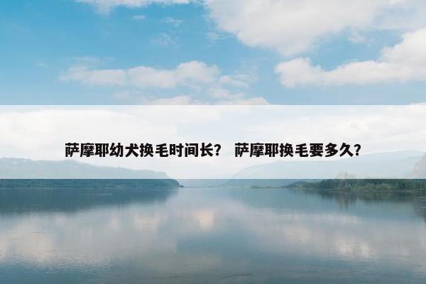萨摩耶幼犬换毛时间长？ 萨摩耶换毛要多久？