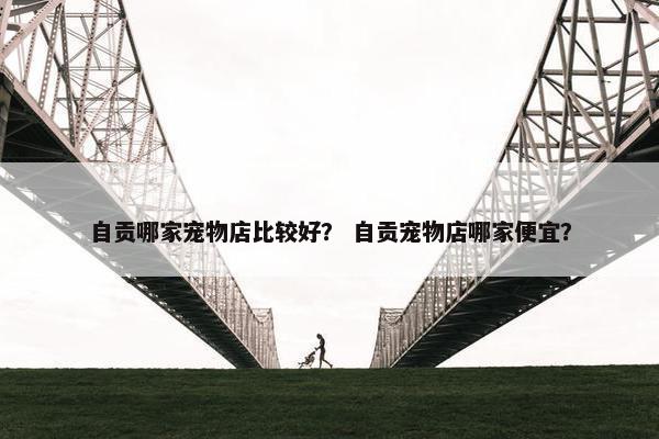 自贡哪家宠物店比较好？ 自贡宠物店哪家便宜？
