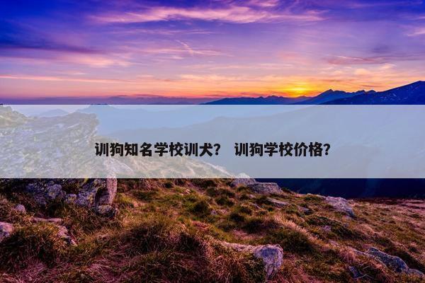 训狗知名学校训犬？ 训狗学校价格？