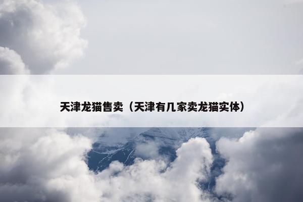 天津龙猫售卖（天津有几家卖龙猫实体）
