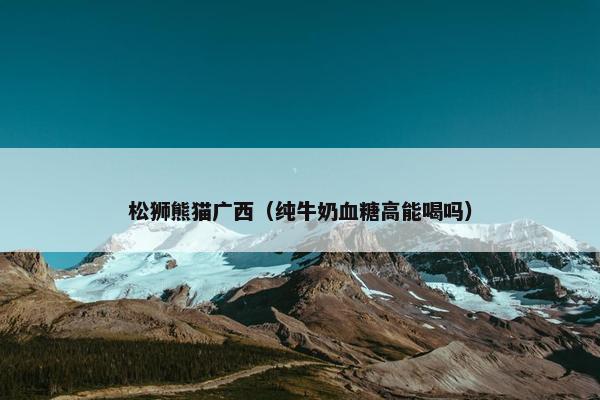 松狮熊猫广西（纯牛奶血糖高能喝吗）