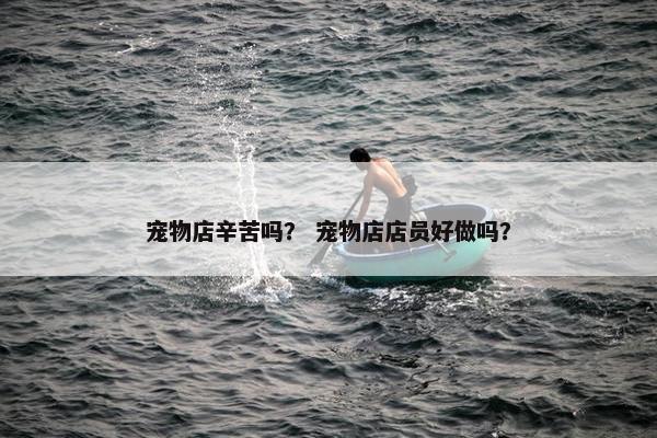 宠物店辛苦吗？ 宠物店店员好做吗？