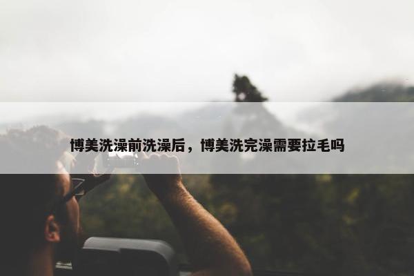 博美洗澡前洗澡后，博美洗完澡需要拉毛吗