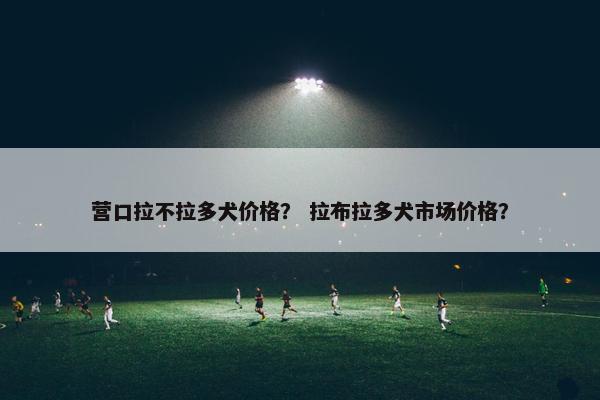 营口拉不拉多犬价格？ 拉布拉多犬市场价格？