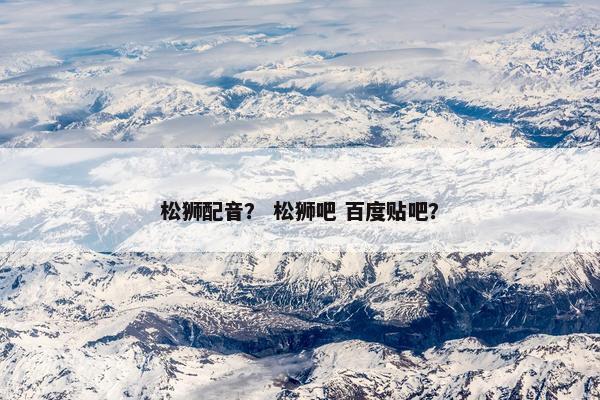 松狮配音？ 松狮吧 百度贴吧？