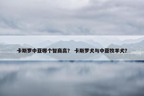 卡斯罗中亚哪个智商高？ 卡斯罗犬与中亚牧羊犬？
