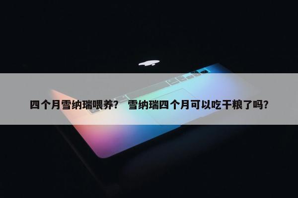 四个月雪纳瑞喂养？ 雪纳瑞四个月可以吃干粮了吗？