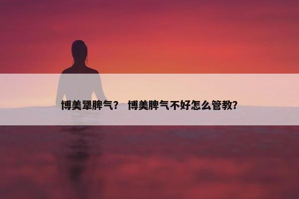 博美犟脾气？ 博美脾气不好怎么管教？