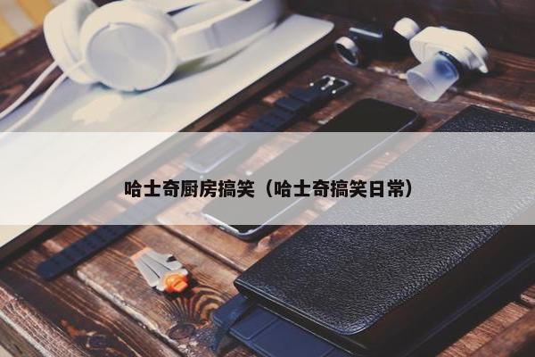哈士奇厨房搞笑（哈士奇搞笑日常）