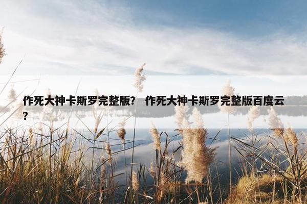 作死大神卡斯罗完整版? 作死大神卡斯罗完整版百度云? 作死大神卡斯罗完整版? 作死大神卡斯罗完整版百度云?