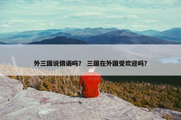 外三国说俄语吗？ 三国在外国受欢迎吗？