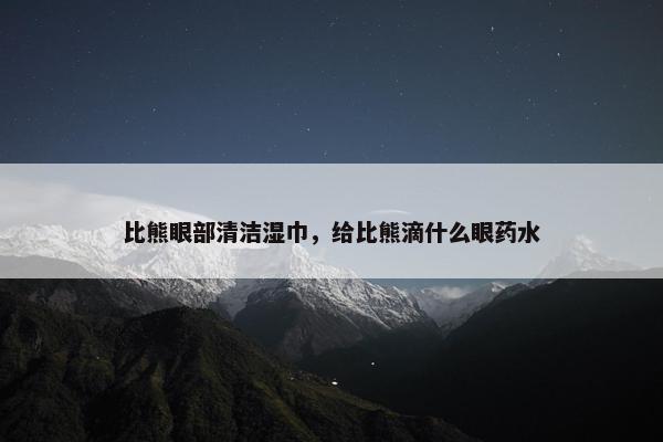 比熊眼部清洁湿巾，给比熊滴什么眼药水