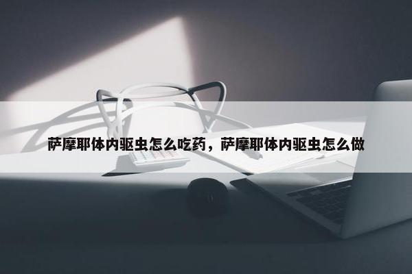 萨摩耶体内驱虫怎么吃药，萨摩耶体内驱虫怎么做