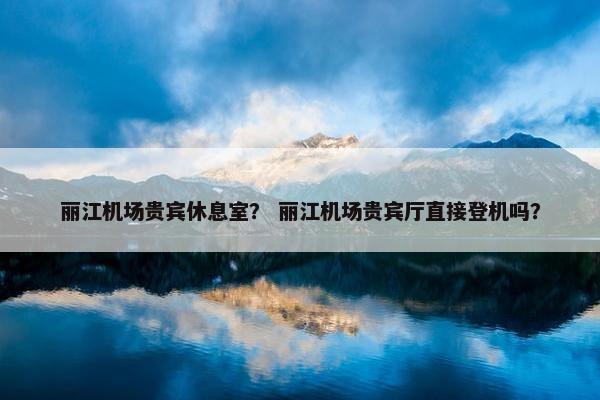 丽江机场贵宾休息室？ 丽江机场贵宾厅直接登机吗？