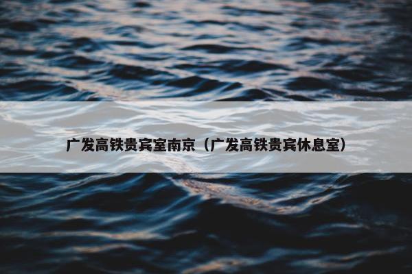 广发高铁贵宾室南京（广发高铁贵宾休息室）