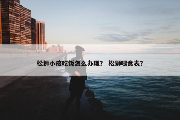 松狮小孩吃饭怎么办理？ 松狮喂食表？