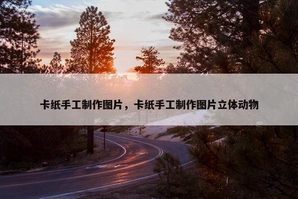 卡纸手工制作图片，卡纸手工制作图片立体动物