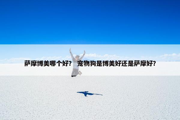 萨摩博美哪个好？ 宠物狗是博美好还是萨摩好？