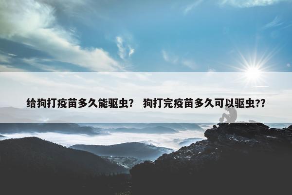 给狗打疫苗多久能驱虫？ 狗打完疫苗多久可以驱虫?？