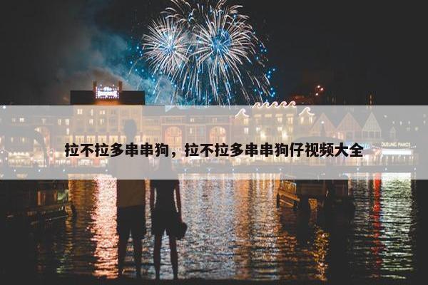 拉不拉多串串狗，拉不拉多串串狗仔视频大全
