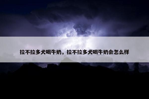 拉不拉多犬喝牛奶，拉不拉多犬喝牛奶会怎么样