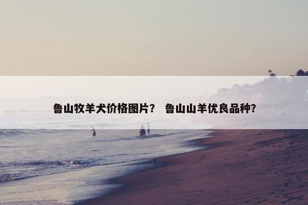 鲁山牧羊犬价格图片？ 鲁山山羊优良品种？