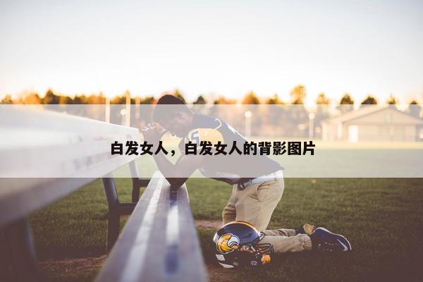 白发女人，白发女人的背影图片