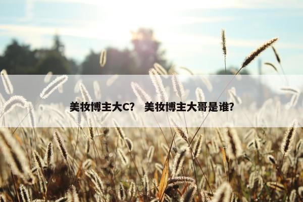 美妆博主大C？ 美妆博主大哥是谁？