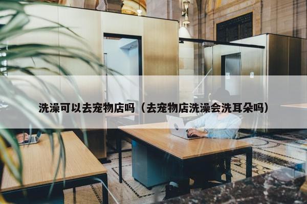 洗澡可以去宠物店吗（去宠物店洗澡会洗耳朵吗）