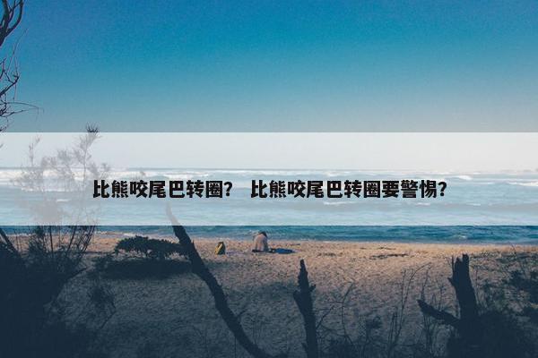 比熊咬尾巴转圈？ 比熊咬尾巴转圈要警惕？