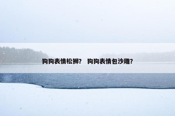 狗狗表情松狮？ 狗狗表情包沙雕？