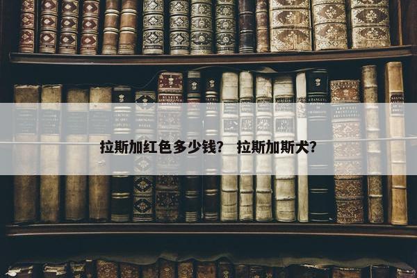 拉斯加红色多少钱？ 拉斯加斯犬？