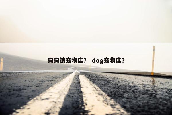 狗狗镇宠物店？ dog宠物店？