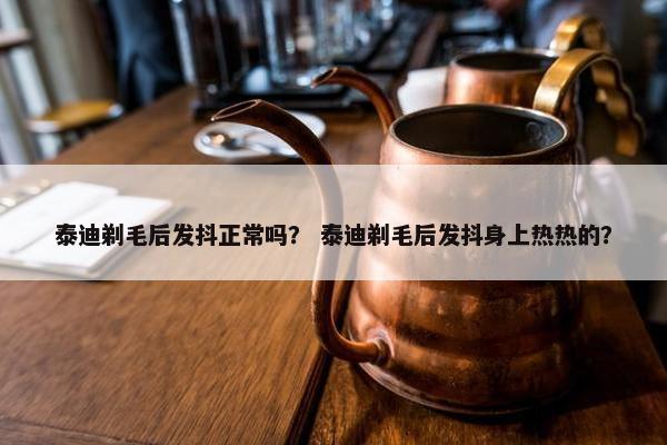 泰迪剃毛后发抖正常吗？ 泰迪剃毛后发抖身上热热的？