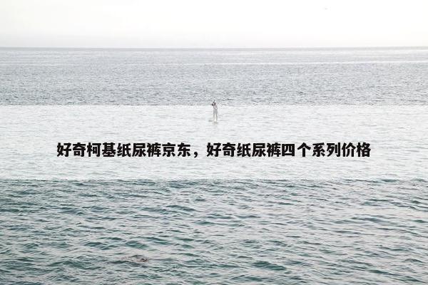 好奇柯基纸尿裤京东，好奇纸尿裤四个系列价格