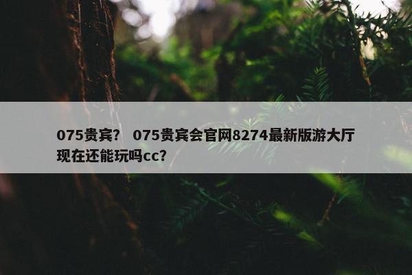 075贵宾？ 075贵宾会官网8274最新版游大厅现在还能玩吗cc？