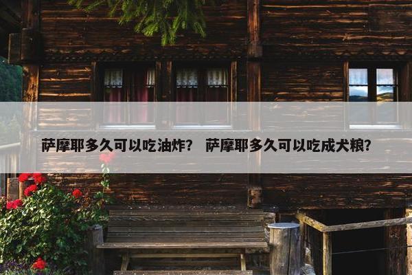 萨摩耶多久可以吃油炸？ 萨摩耶多久可以吃成犬粮？