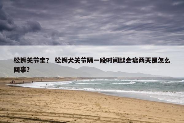 松狮关节宝？ 松狮犬关节隔一段时间腿会瘸两天是怎么回事？