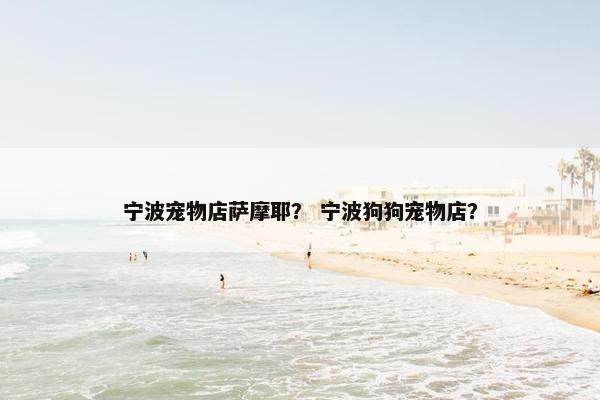 宁波宠物店萨摩耶？ 宁波狗狗宠物店？