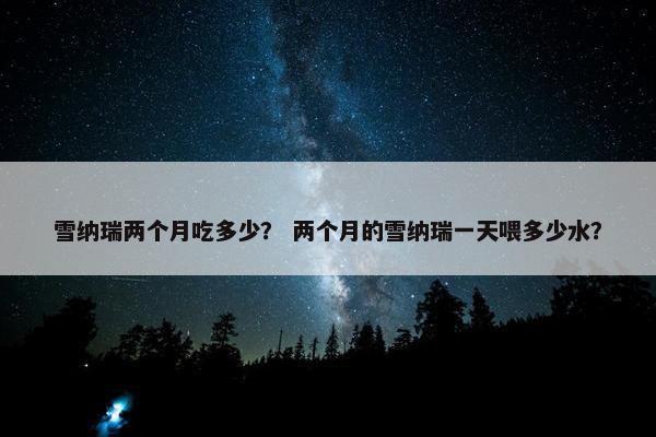 雪纳瑞两个月吃多少？ 两个月的雪纳瑞一天喂多少水？