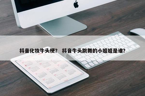 抖音化妆牛头梗？ 抖音牛头跳舞的小姐姐是谁？