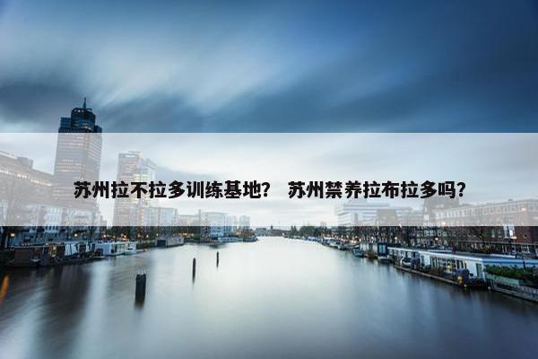 苏州拉不拉多训练基地？ 苏州禁养拉布拉多吗？