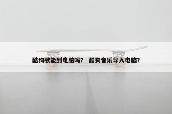 酷狗歌能到电脑吗？ 酷狗音乐导入电脑？