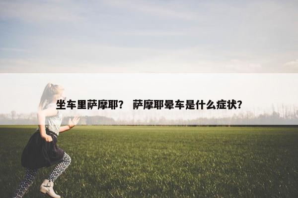 坐车里萨摩耶？ 萨摩耶晕车是什么症状？